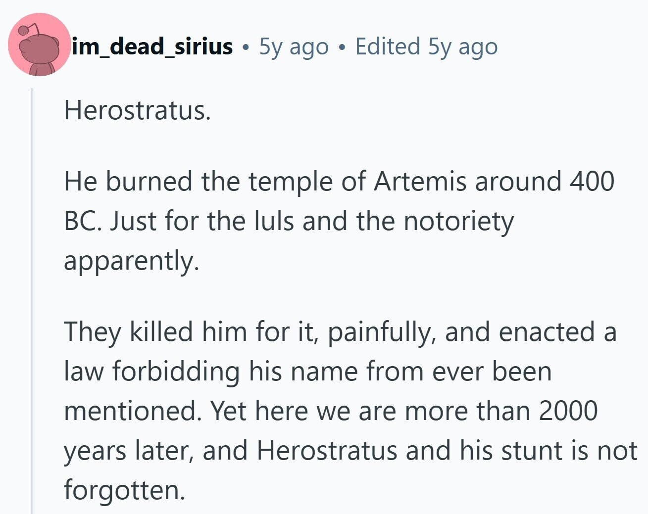im_dead_sirius 5y ago e Edited 5y ago Herostratus. Не burned the temple of Artemis around 400 BC. Just for the luls and the notoriety apparently. They killed him for it, painfully, and enacted a law forbidding his name from ever been mentioned. Yet here we are more than 2000 years later, and Herostratus and his stunt is not forgotten.