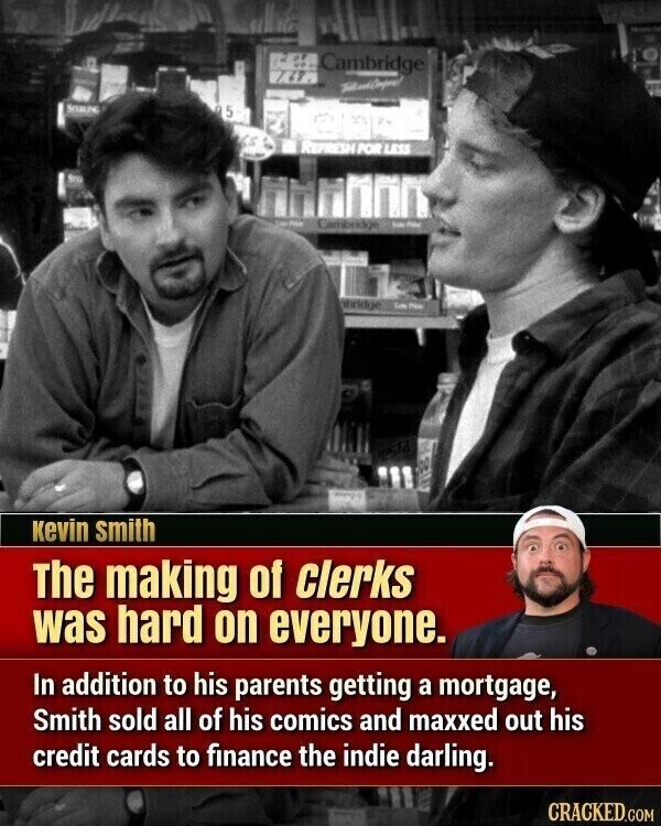 and - Cambridge 768 - SOULING 5 5 65 REFRESH POR LESS Shuter Cambridge Kate phridge CoN Phot kevin smith The making of clerks was hard on everyone. In addition to his parents getting a mortgage, Smith sold all of his comics and maxxed out his credit cards to finance the indie darling. CRACKED.COM