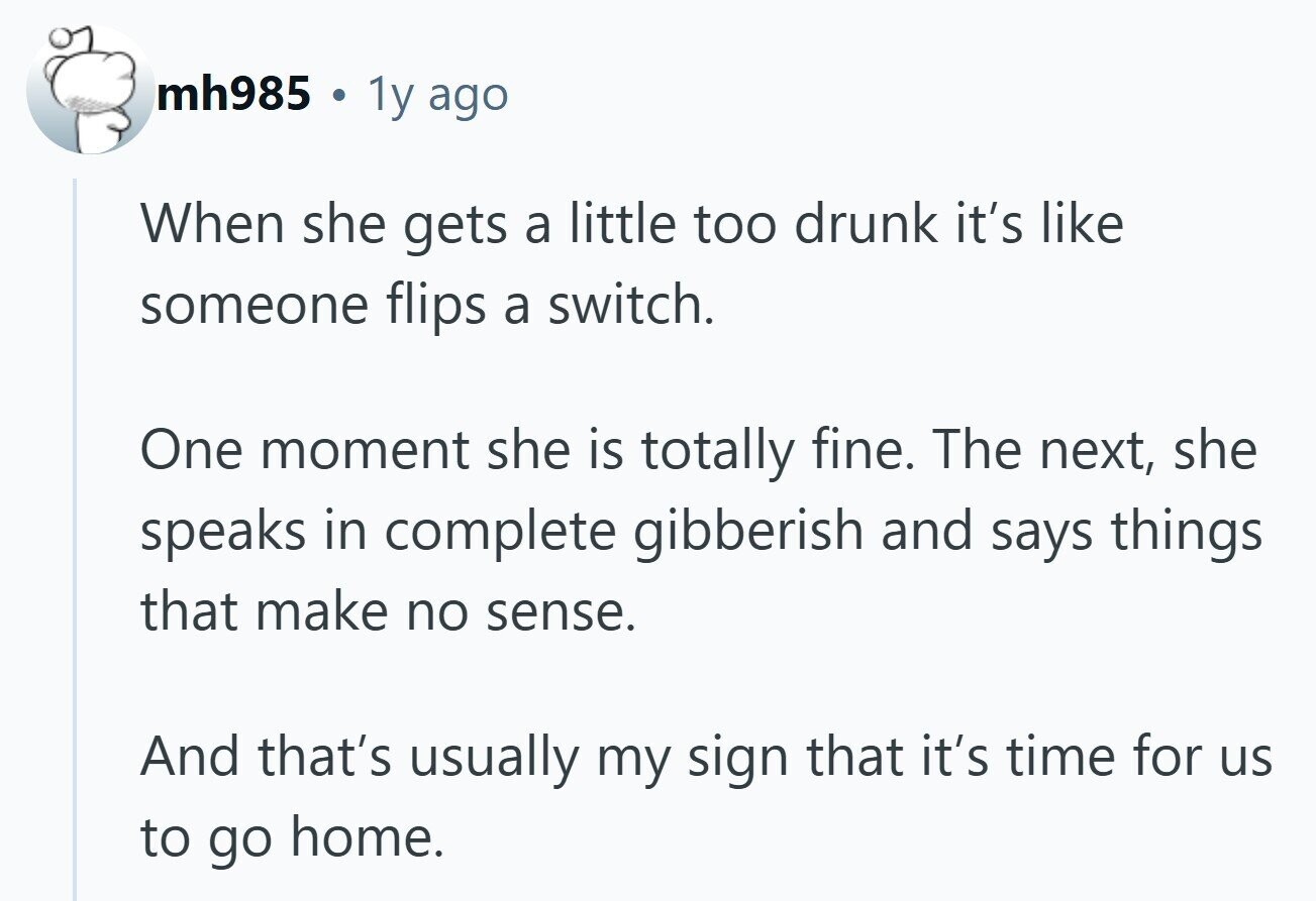 mh985 . 1y ago When she gets a little too drunk it's like someone flips a switch. One moment she is totally fine. The next, she speaks in complete gibberish and says things that make no sense. And that's usually my sign that it's time for us to go home.