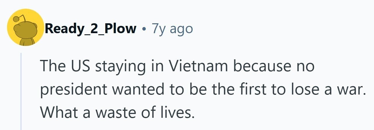Ready_2_Plow . 7y ago The US staying in Vietnam because no president wanted to be the first to lose a war. What a waste of lives. 