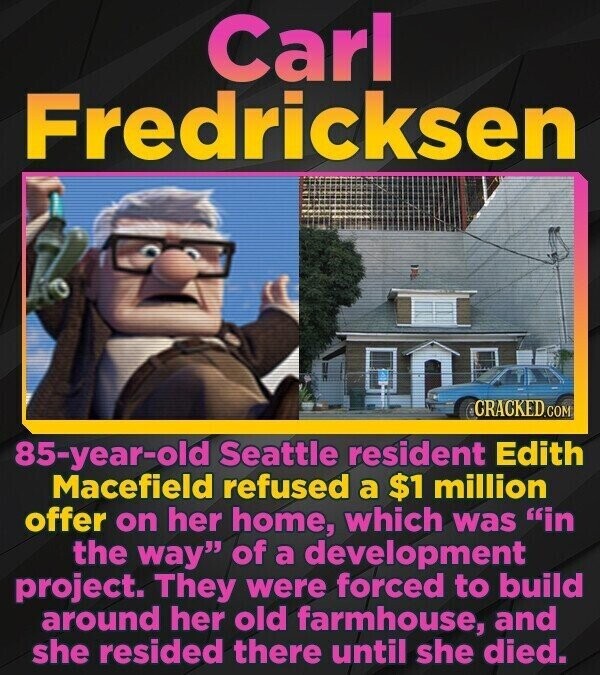 Carl Fredricksen CRACKED.COM 85-year-old Seattle resident Edith Macefield refused a $1 million offer on her home, which was in the way of a development project. They were forced to build around her old farmhouse, and she resided there until she died.