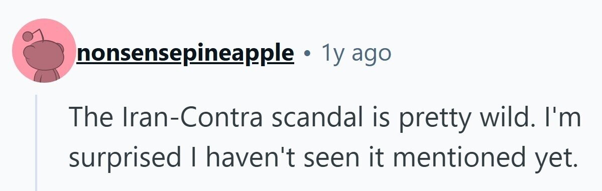 nonsensepineapple . 1y ago The Iran-Contra scandal is pretty wild. I'm surprised I haven't seen it mentioned yet. 