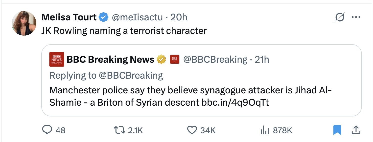 Melisa Tourt @meIisactu . 20h ... JK Rowling naming a terrorist character BBC Breaking News 000 NEWS NEWS BREAKING @BBCBreaking 21h Replying to @BBCBreaking Manchester police say they believe synagogue attacker is Jihad Al- Shamie - a Briton of Syrian descent bbc.in/4q90qTt 48 2.1K 34K 878K 