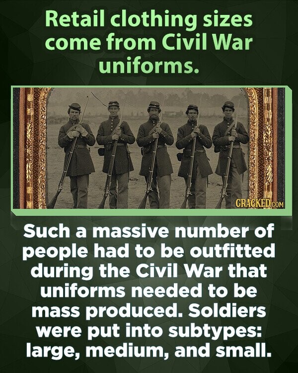 Retail clothing sizes come from Civil War uniforms. CRACKED COM Such a massive number of people had to be outfitted during the Civil War that uniforms needed to be mass produced. Soldiers were put into subtypes: large, medium, and small.