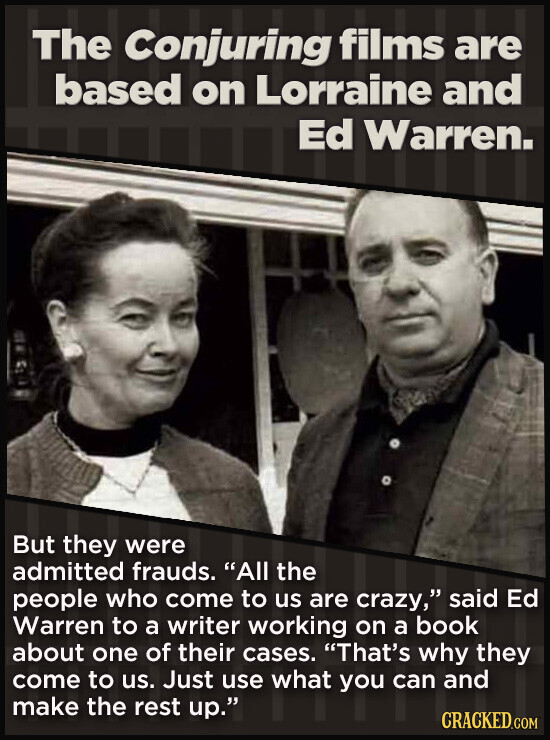 The Conjuring films are based on Lorraine and Ed Warren. But they were admitted frauds. All the people who come to us are crazy, said Ed Warren to a writer working on a book about one of their cases. That's why they come to us. Just use what you can and make the rest up. CRACKED.COM