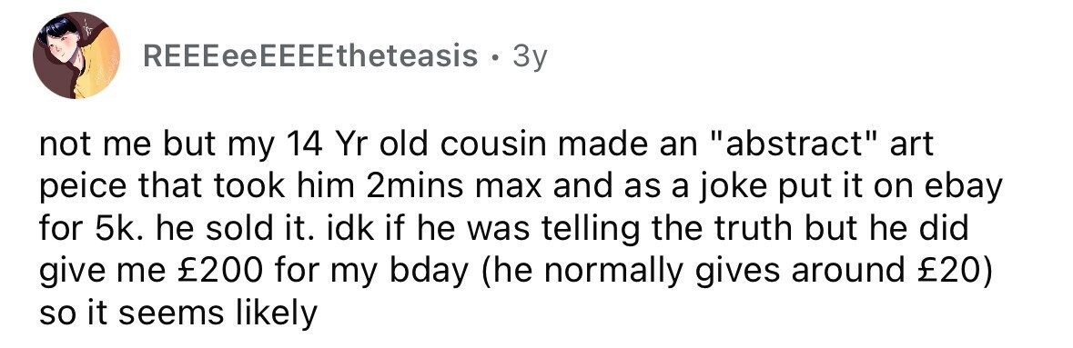 REEEeeEEEEtheteasis . 3y not me but my 14 Yr old cousin made an abstract art peice that took him 2mins max and as a joke put it on ebay for 5k. he sold it. idk if he was telling the truth but he did give me £200 for my bday (he normally gives around £20) so it seems likely