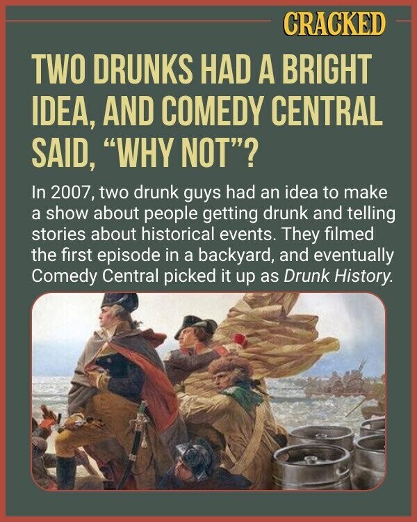 CRACKED TWO DRUNKS HAD A BRIGHT IDEA, AND COMEDY CENTRAL SAID, WHY NOT? In 2007, two drunk guys had an idea to make a show about people getting drunk and telling stories about historical events. They filmed the first episode in a backyard, and eventually Comedy Central picked it up as Drunk History.