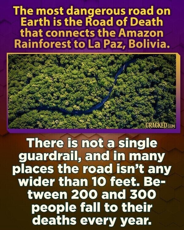 The most dangerous road on Earth is the Road of Death that connects the Amazon Rainforest to La Paz, Bolivia. CRACKED.COM There is not a single guardrail, and in many places the road isn't any wider than 10 feet. Be- tween 200 and 300 people fall to their deaths every year.