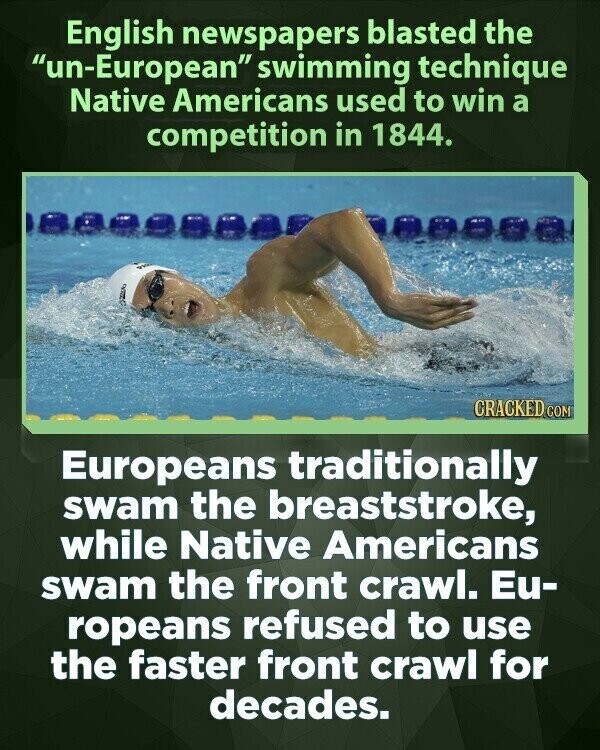 English newspapers blasted the un-European swimming technique Native Americans used to win a competition in 1844. CRACKED COM Europeans traditionally swam the breaststroke, while Native Americans swam the front crawl. Eu- ropeans refused to use the faster front crawl for decades.