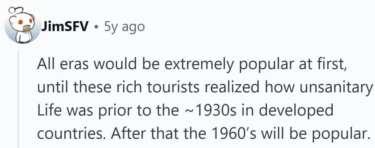 JimSFV . 5y ago All eras would be extremely popular at first, until these rich tourists realized how unsanitary Life was prior to the ~1930s in developed countries. After that the 1960's will be popular.