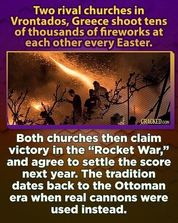 Two rival churches in Vrontados, Greece shoot tens of thousands of fireworks at each other every Easter. CRACKED.COM Both churches then claim victory in the Rocket War, and agree to settle the score next year. The tradition dates back to the Ottoman era when real cannons were used instead.