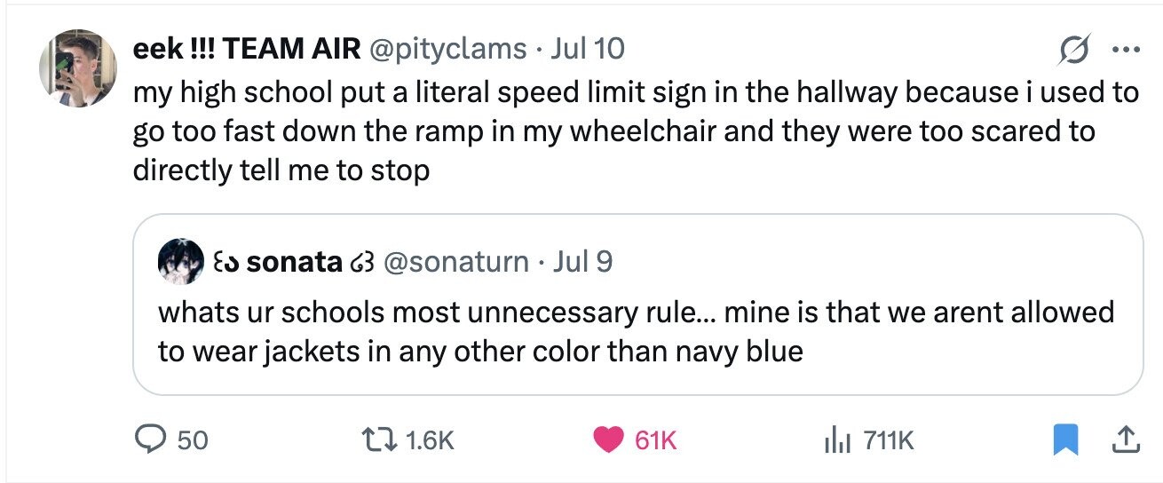 eek !!! TEAM AIR @pityclams . Jul 10 ... my high school put a literal speed limit sign in the hallway because i used to go too fast down the ramp in my wheelchair and they were too scared to directly tell me to stop د٤ sonata 63 @sonaturn . Jul 9 whats ur schools most unnecessary rule... mine is that we arent allowed to wear jackets in any other color than navy blue 50 1.6K 61K del 711K