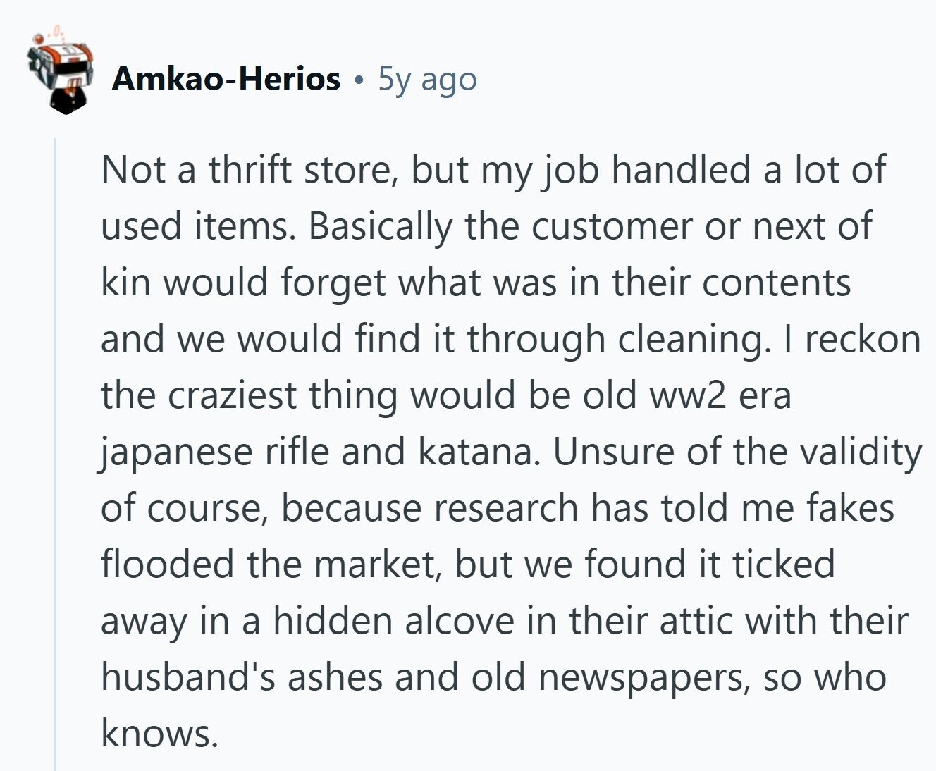 Amkao-Herios is 5y ago Not a thrift store, but my job handled a lot of used items. Basically the customer or next of kin would forget what was in their contents and we would find it through cleaning. I reckon the craziest thing would be old ww2 era japanese rifle and katana. Unsure of the validity of course, because research has told me fakes flooded the market, but we found it ticked away in a hidden alcove in their attic with their husband's ashes and old newspapers, so who knows.