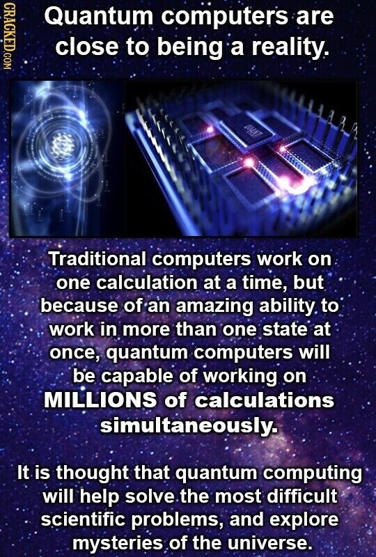 CRACKED.COM Quantum computers are close to being a reality. QUANT Traditional computers work on one calculation at a time, but because of an amazing ability to work in more than one state at once, quantum computers will be capable of working on MILLIONS of calculations simultaneously. It is thought that quantum computing will help solve the most difficult scientific problems, and explore mysteries of the universe.