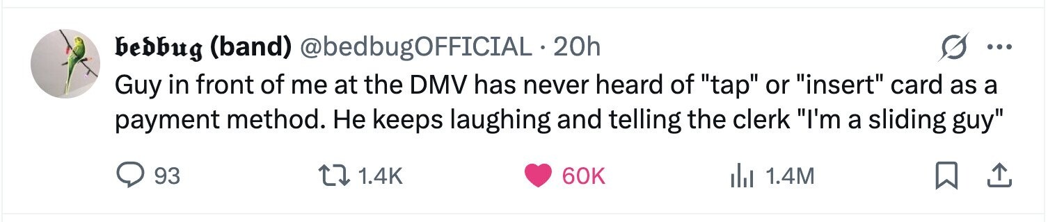 bedbug (band) @bedbugOFFICIAL 20h ... Guy in front of me at the DMV has never heard of tap or insert card as a payment method. Не keeps laughing and telling the clerk I'm a sliding guy 93 1.4K 60K del 1.4M