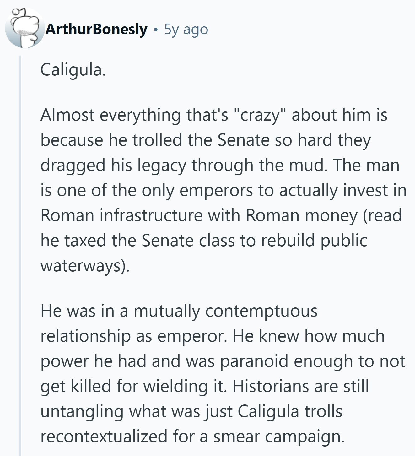 ArthurBonesly 5y ago Caligula. Almost everything that's crazy about him is because he trolled the Senate so hard they dragged his legacy through the mud. The man is one of the only emperors to actually invest in Roman infrastructure with Roman money (read he taxed the Senate class to rebuild public waterways). Не was in a mutually contemptuous relationship as emperor. Не knew how much power he had and was paranoid enough to not get killed for wielding it. Historians are still untangling what was just Caligula trolls recontextualized for a smear campaign.