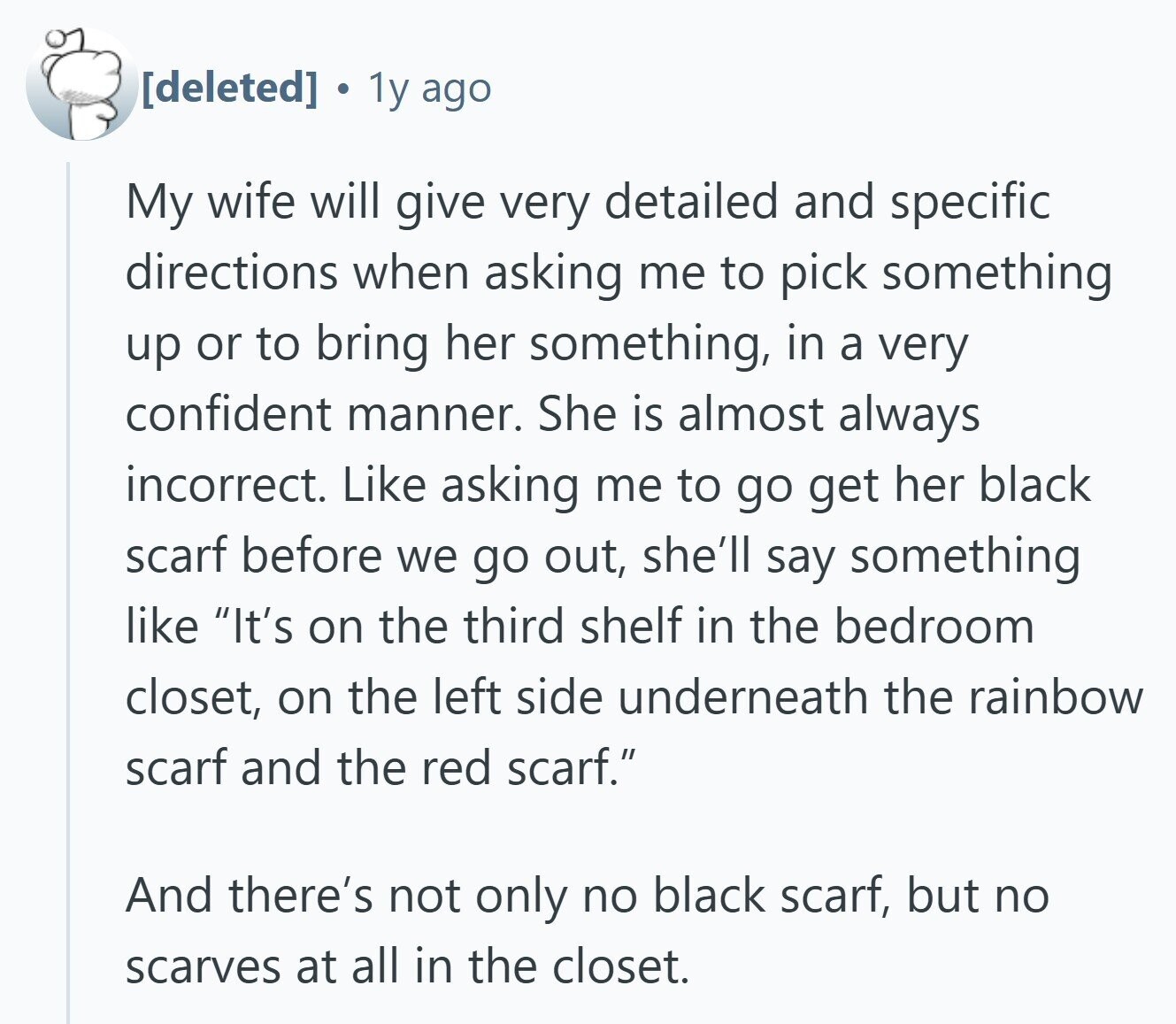 1y ago My wife will give very detailed and specific directions when asking me to pick something up or to bring her something, in a very confident manner. She is almost always incorrect. Like asking me to go get her black scarf before we go out, she'll say something like It's on the third shelf in the bedroom closet, on the left side underneath the rainbow scarf and the red scarf. And there's not only no black scarf, but no scarves at all in the closet.