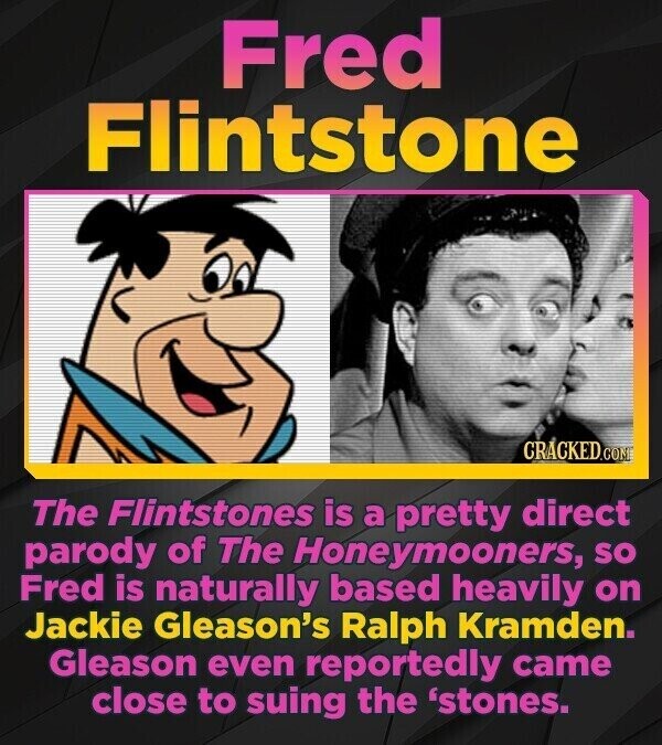 Fred Flintstone CRACKED.COM The Flintstones is a pretty direct parody of The Honeymooners, so Fred is naturally based heavily on Jackie Gleason's Ralph Kramden. Gleason even reportedly came close to suing the 'stones.