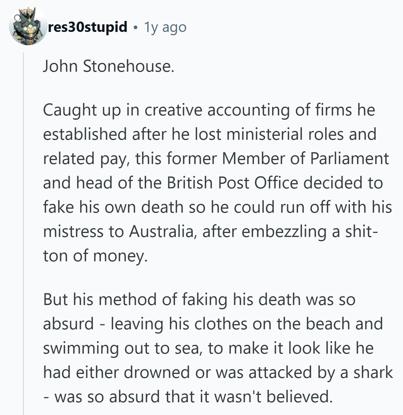 res30stupid 1y ago John Stonehouse. Caught up in creative accounting of firms he established after he lost ministerial roles and related pay, this former Member of Parliament and head of the British Post Office decided to fake his own death so he could run off with his mistress to Australia, after embezzling a shit- ton of money. But his method of faking his death was so absurd - leaving his clothes on the beach and swimming out to sea, to make it look like he had either drowned or was attacked by a shark - was so absurd that it wasn't believed. 