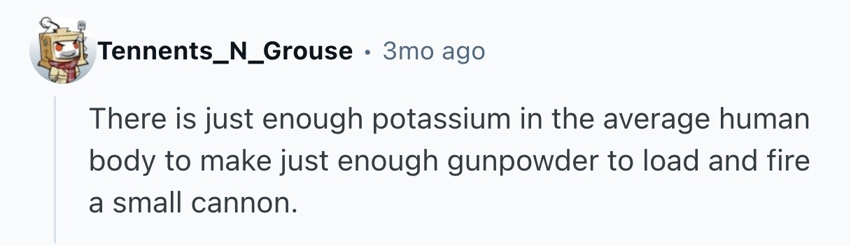 Tennents_N_Grouse . 3то ago There is just enough potassium in the average human body to make just enough gunpowder to load and fire a small cannon. 