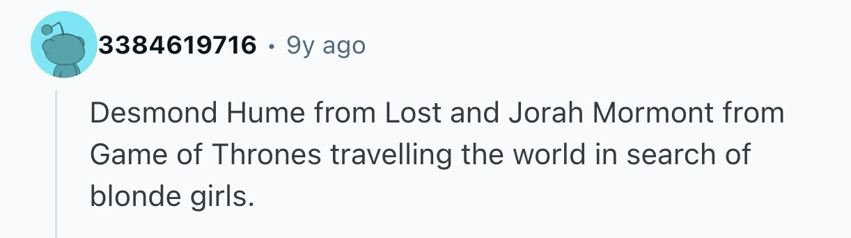 3384619716 . 9y ago Desmond Hume from Lost and Jorah Mormont from Game of Thrones travelling the world in search of blonde girls.