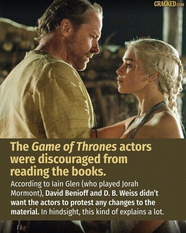 CRACKED.COM The Game of Thrones actors were discouraged from reading the books. According to lain Glen (who played Jorah Mormont), David Benioff and D. В. Weiss didn't want the actors to protest any changes to the material. In hindsight, this kind of explains a lot.
