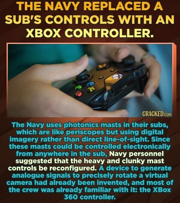 THE NAVY REPLACED A SUB'S CONTROLS WITH AN XBOX CONTROLLER. CRACKED.COM The Navy uses photonics masts in their subs, which are like periscopes but using digital imagery rather than direct line-of-sight. Since these masts could be controlled electronically from anywhere in the sub, Navy personnel suggested that the heavy and clunky mast controls be reconfigured. A device to generate analogue signals to precisely rotate a virtual camera had already been invented, and most of the crew was already familiar with it: the XBox 360 controller.