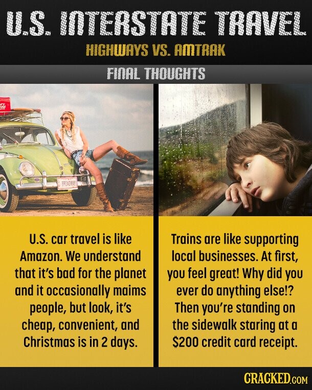 U.S. INTERSTATE TRAVEL HIGHWAYS VS. AMTRAK FINAL THOUGHTS BROADWAY U.S. car travel is like Trains are like supporting Amazon. We understand local businesses. At first, that it's bad for the planet you feel great! Why did you and it occasionally maims ever do anything else!? people, but look, it's Then you're standing on the sidewalk staring at a cheap, convenient, and Christmas is in 2 days. $200 credit card receipt. CRACKED.COM 