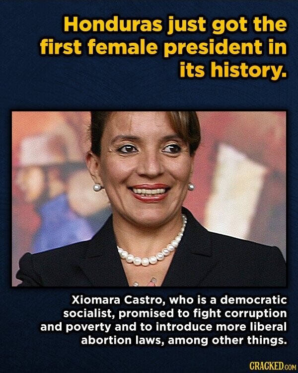 Honduras just got the first female president in its history. Xiomara Castro, who is a democratic socialist, promised to fight corruption and poverty and to introduce more liberal abortion laws, among other things. CRACKED.COM