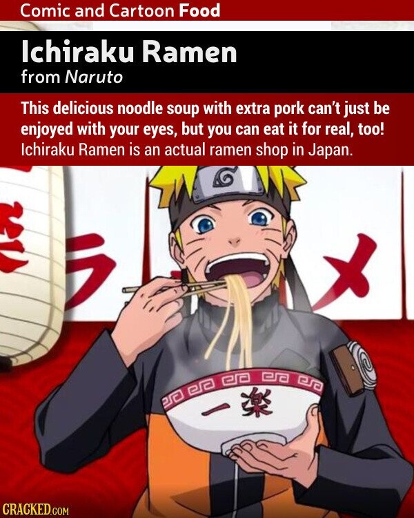 Comic and Cartoon Food Ichiraku Ramen from Naruto This delicious noodle soup with extra pork can't just be enjoyed with your eyes, but you can eat it for real, too! Ichiraku Ramen is an actual ramen shop in Japan. CRACKED.COM