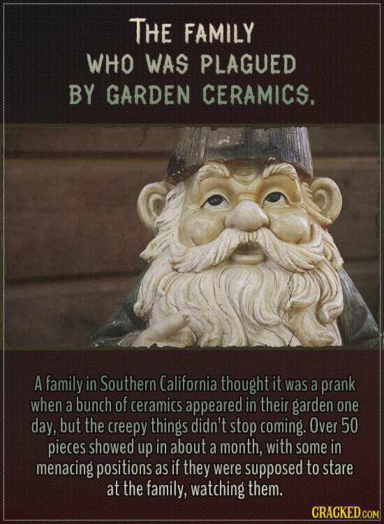 THE FAMILY WHO WAS PLAGUED BY GARDEN CERAMICS. A family in Southern California thought it was a prank when a bunch of ceramics appeared in their garden one day, but the creepy things didn't stop coming. Over 50 pieces showed up in about a month, with some in menacing positions as if they were supposed to stare at the family, watching them. CRACKED.COM