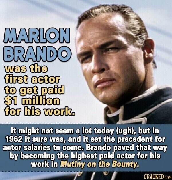 MARLON BRANDO was the first actor to get paid $1 million for his work. It might not seem a lot today (ugh), but in 1962 it sure was, and it set the precedent for actor salaries to come. Brando paved that way by becoming the highest paid actor for his work in Mutiny on the Bounty. CRACKED.COM