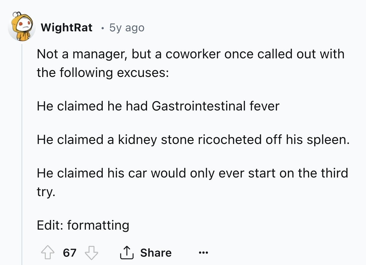 WightRat 5y ago Not a manager, but a coworker once called out with the following excuses: Не claimed he had Gastrointestinal fever Не claimed a kidney stone ricocheted off his spleen. Не claimed his car would only ever start on the third try. Edit: formatting 67 Share ... 