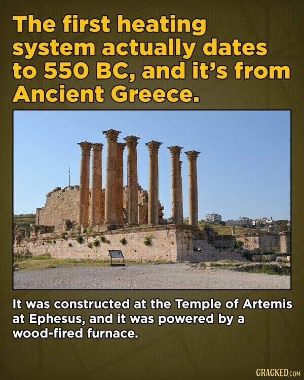 The first heating system actually dates to 550 вс, and it's from Ancient Greece. It was constructed at the Temple of Artemis at Ephesus, and it was powered by a wood-fired furnace. CRACKED.COM