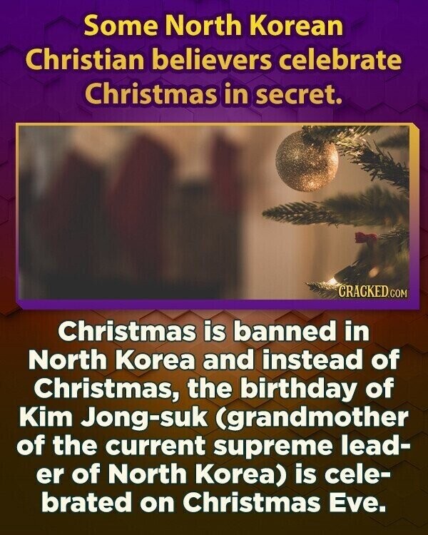 Some North Korean Christian believers celebrate Christmas in secret. CRACKED.COM Christmas is banned in North Korea and instead of Christmas, the birthday of Kim Jong-suk (grandmother of the current supreme lead- er of North Korea) is cele- brated on Christmas Eve.