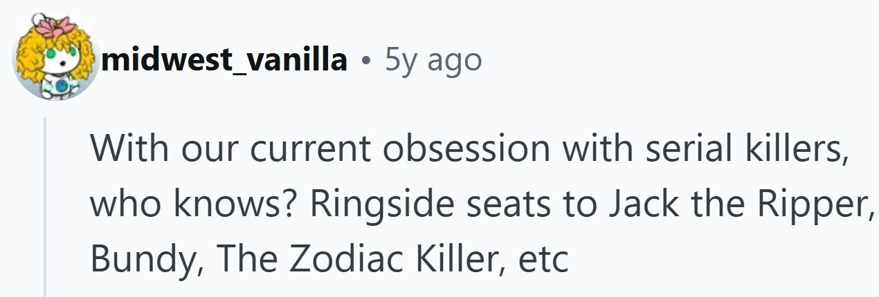 midwest_vanilla . 5y ago With our current obsession with serial killers, who knows? Ringside seats to Jack the Ripper, Bundy, The Zodiac Killer, etc