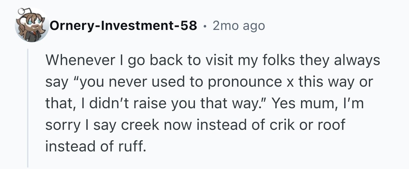 Ornery-Investment-58 . 2mo ago Whenever I go back to visit my folks they always say you never used to pronounce X this way or that, I didn't raise you that way. Yes mum, I'm sorry I say creek now instead of crik or roof instead of ruff.