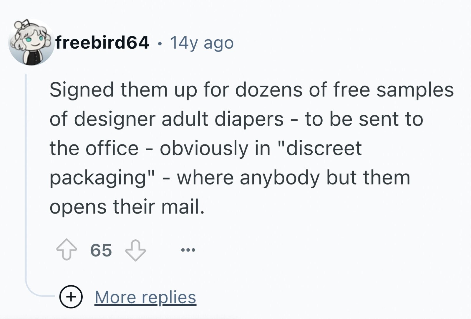 freebird64 . 14y ago Signed them up for dozens of free samples of designer adult diapers - to be sent to the office - obviously in discreet packaging - where anybody but them opens their mail. 65 ... + More replies