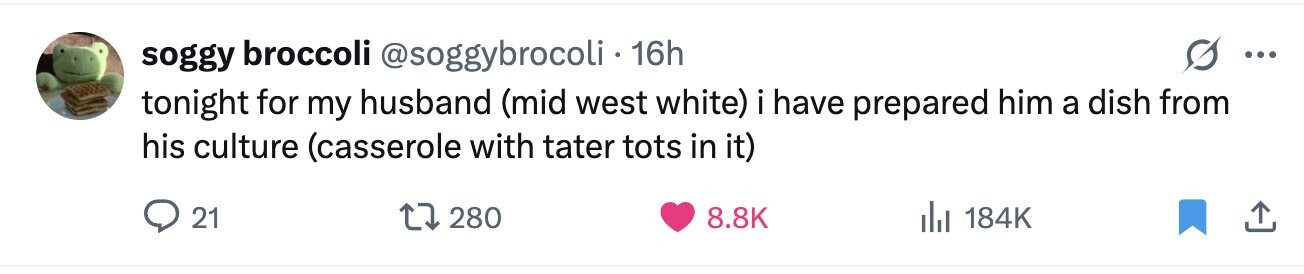 soggy broccoli @soggybrocoli 16h ... tonight for my husband (mid west white) i have prepared him a dish from his culture (casserole with tater tots in it) 21 280 8.8K 184K