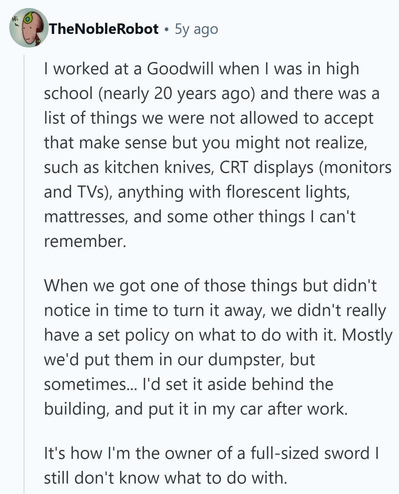 Hi TheNobleRobot 5y ago I worked at a Goodwill when I was in high school (nearly 20 years ago) and there was a list of things we were not allowed to accept that make sense but you might not realize, such as kitchen knives, CRT displays (monitors and TVs), anything with florescent lights, mattresses, and some other things I can't remember. When we got one of those things but didn't notice in time to turn it away, we didn't really have a set policy on what to do with it. Mostly we'd put them in our dumpster, but sometimes... I'd