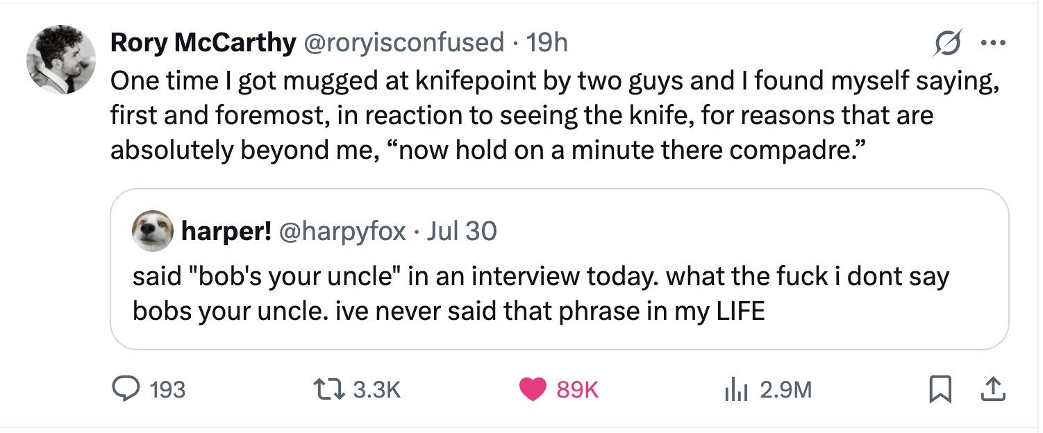 Rory McCarthy @roryisconfused 19h ... One time I got mugged at knifepoint by two guys and I found myself saying, first and foremost, in reaction to seeing the knife, for reasons that are absolutely beyond me, now hold on a minute there compadre. harper! @harpyfox Jul 30 said bob's your uncle in an interview today. what the fuck i dont say bobs your uncle. ive never said that phrase in my LIFE 193 3.3K 89K 2.9M
