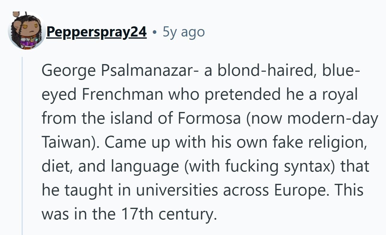 Pepperspray24 . 5y ago George Psalmanazar- a blond-haired, blue- eyed Frenchman who pretended he a royal from the island of Formosa (now modern-day Taiwan). Came up with his own fake religion, diet, and language (with fucking syntax) that he taught in universities across Europe. This was in the 17th century.