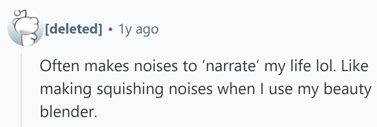 . 1y ago Often makes noises to 'narrate' my life lol. Like making squishing noises when I use my beauty blender.