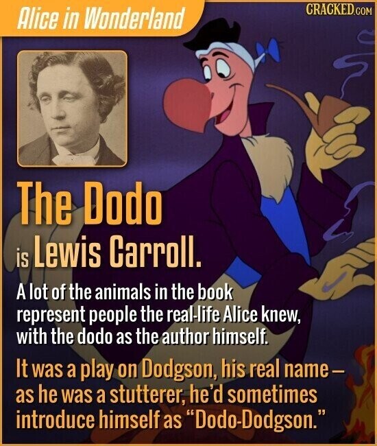 CRACKED.COM Alice in Wonderland The Dodo is Lewis Carroll. A lot of the animals in the book represent people the real-life Alice knew, with the dodo as the author himself. It was a play on Dodgson, his real name- as he was a stutterer, he'd sometimes introduce himself as Dodo-Dodgson.
