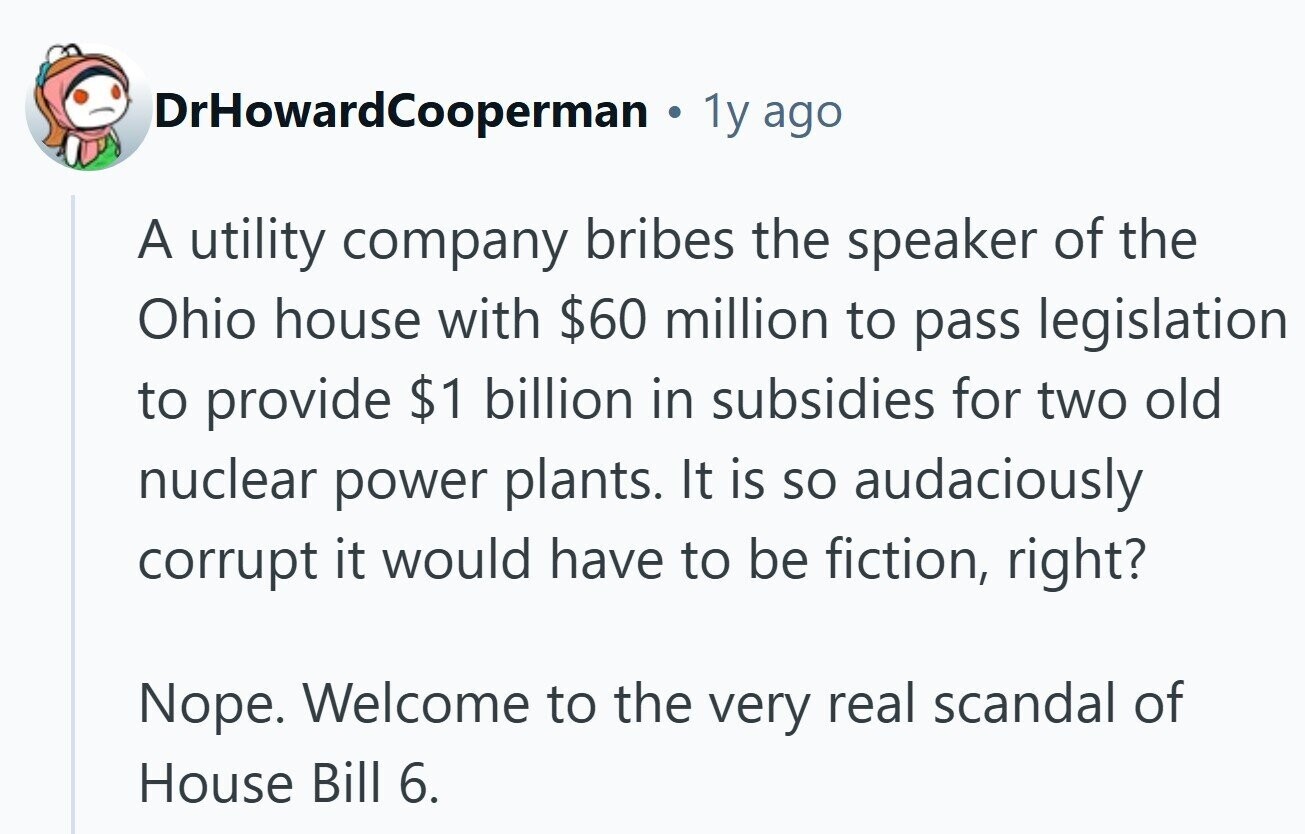 DrHowardCooperman 1y ago A utility company bribes the speaker of the Ohio house with $60 million to pass legislation to provide $1 billion in subsidies for two old nuclear power plants. It is so audaciously corrupt it would have to be fiction, right? Nope. Welcome to the very real scandal of House Bill 6. 