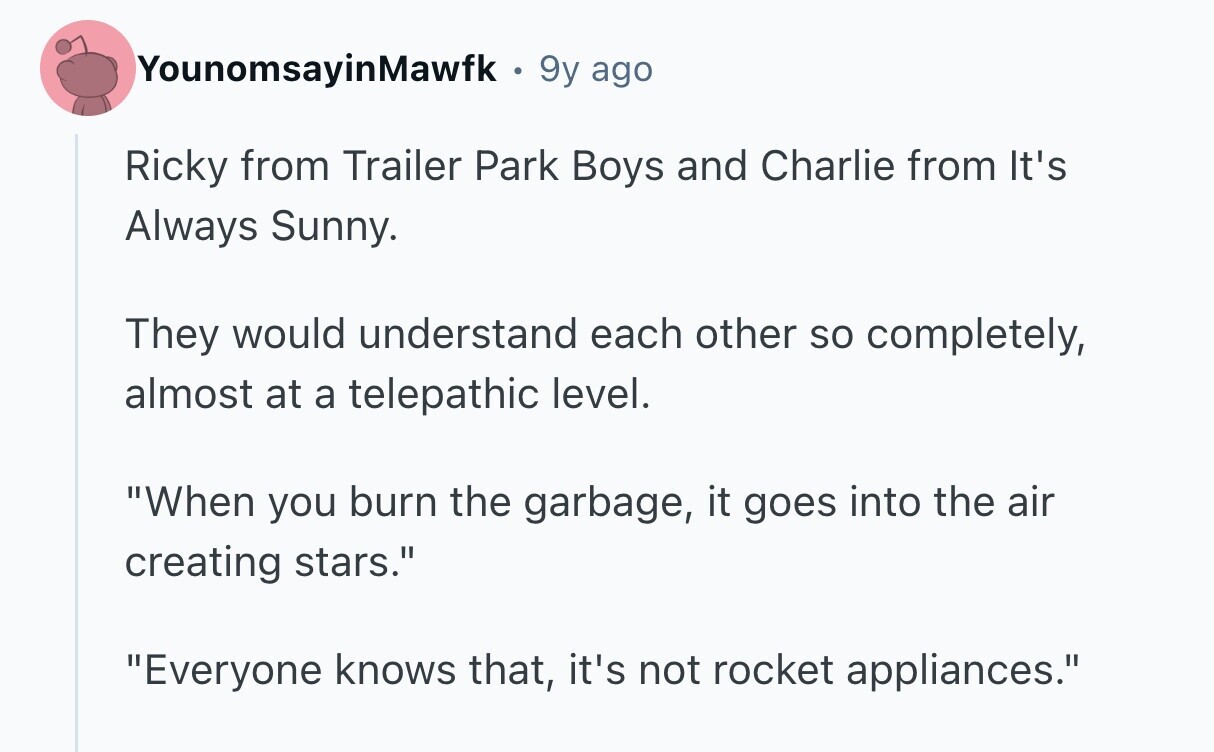 YounomsayinMawfk . 9 9y ago Ricky from Trailer Park Boys and Charlie from It's Always Sunny. They would understand each other so completely, almost at a telepathic level. When you burn the garbage, it goes into the air creating stars. Everyone knows that, it's not rocket appliances.