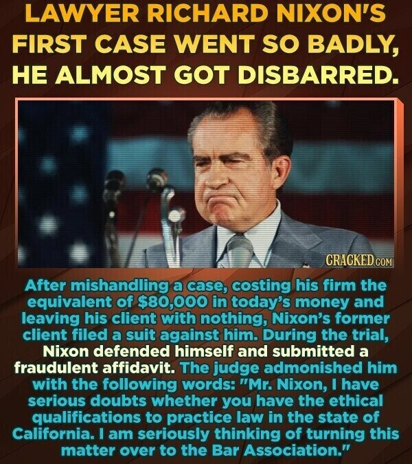 LAWYER RICHARD NIXON'S FIRST CASE WENT SO BADLY, НЕ ALMOST GOT DISBARRED. CRACKED.COM After mishandling a case, costing his firm the equivalent of $80,000 in today's money and leaving his client with nothing, Nixon's former client filed a suit against him. During the trial, Nixon defended himself and submitted a fraudulent affidavit. The judge admonished him with the following words: Mr. Nixon, I have serious doubts whether you have the ethical qualifications to practice law in the state of California. I am seriously thinking of turning this matter over to the Bar Association.