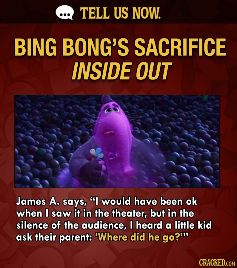 ... TELL US NOW. BING BONG'S SACRIFICE INSIDE OUT James А. says, I would have been ok when I saw it in the theater, but in the silence of the audience, I heard a little kid ask their parent: 'Where did he go?''' CRACKED.COM