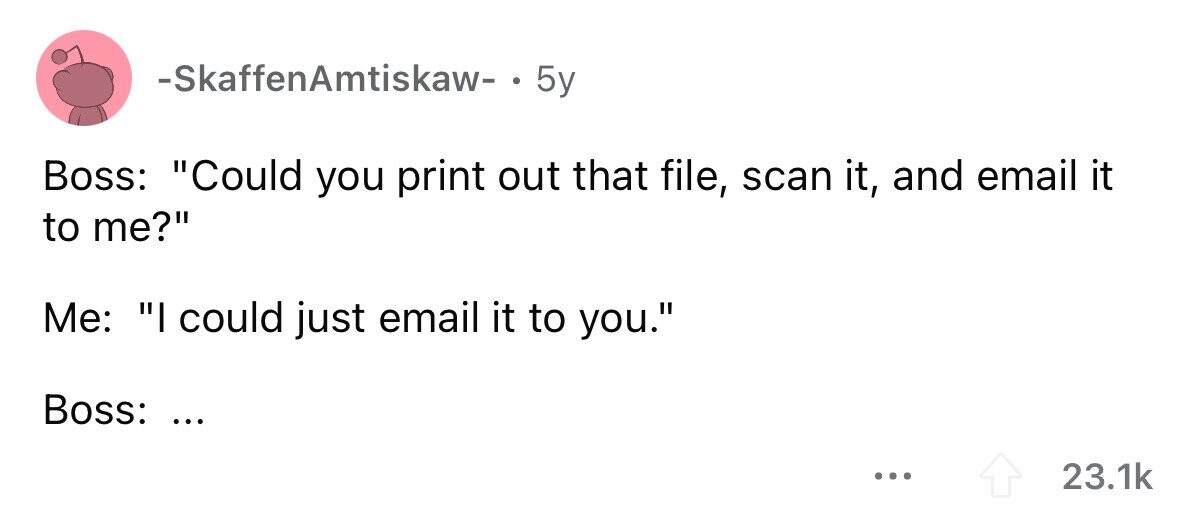 -SkaffenAmtiskaw- . 5y Boss: Could you print out that file, scan it, and email it to me? Me: I could just email it to you. Boss: ... ... 23.1k