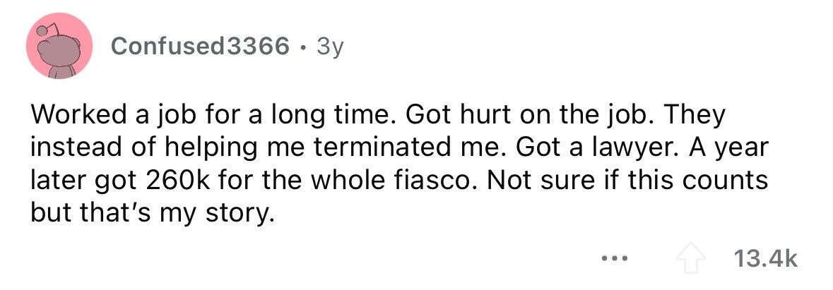 Confused3366 . 3y Worked a job for a long time. Got hurt on the job. They instead of helping me terminated me. Got a lawyer. A year later got 260k for the whole fiasco. Not sure if this counts but that's my story. ... 13.4k
